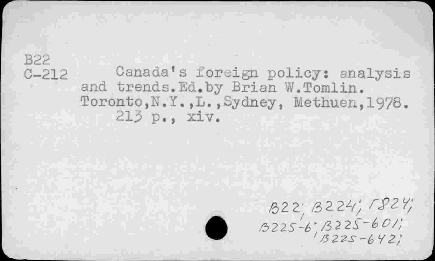 ﻿B22
C-212 Canada’s foreign policy: analysis and trends.Ed.by Brian W.Tomlin.
Toronto,N.Y.,L.,Sydney, Methuen,1978.
21^ p.» xiv.
£2 2' ^zy;
/522S-6'I/522S'~&C>/;
zZ522Jr-£ 72/